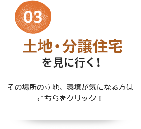 03 土地・分譲住宅を見に行く！その場所の立地、環境が気になる方はこちらをクリック！