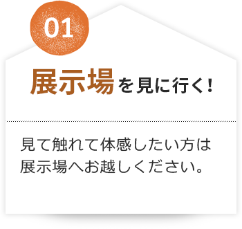 01 展示場を見に行く！見て触れて体感したい方は展示場へお越しください。