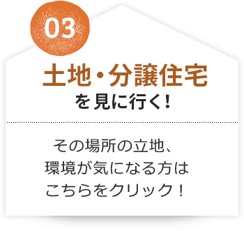 03 土地・分譲住宅を見に行く！その場所の立地、環境が気になる方はこちらをクリック！