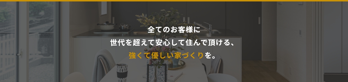 全てのお客様に世代を超えて安心して住んで頂ける、強くて優しい家づくりを。