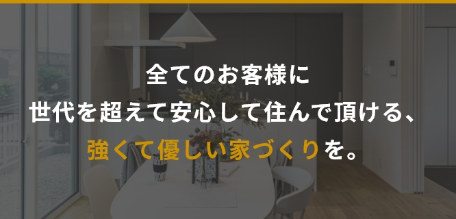 全てのお客様に世代を超えて安心して住んで頂ける、強くて優しい家づくりを。