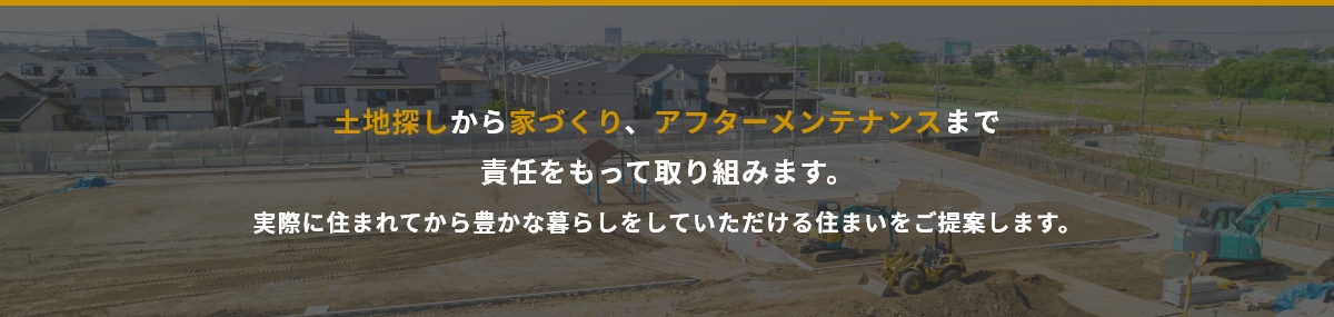 土地探しから家づくり、アフターメンテナンスまで責任をもって取り組みます。実際に住まれてから豊かな暮らしをしていただける住まいをご提案します。