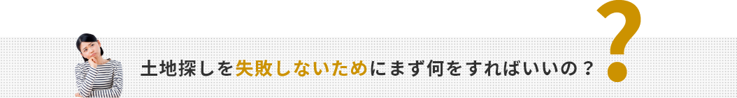 土地探しを失敗しないためにまず何をすればいいの？