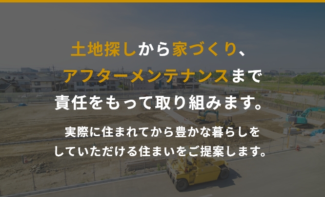 土地探しから家づくり、アフターメンテナンスまで責任をもって取り組みます。実際に住まれてから豊かな暮らしをしていただける住まいをご提案します。