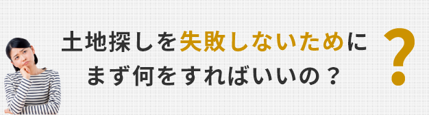 土地探しを失敗しないためにまず何をすればいいの？