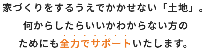 家づくりをするうえでかかせない「土地」。何からしたらいいかわからない方のためにも全力でサポートいたします。