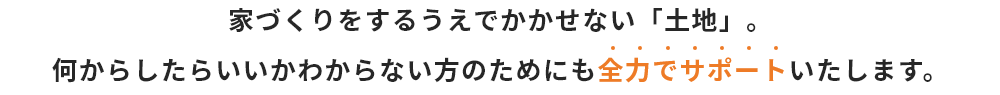 家づくりをするうえでかかせない「土地」。何からしたらいいかわからない方のためにも全力でサポートいたします。