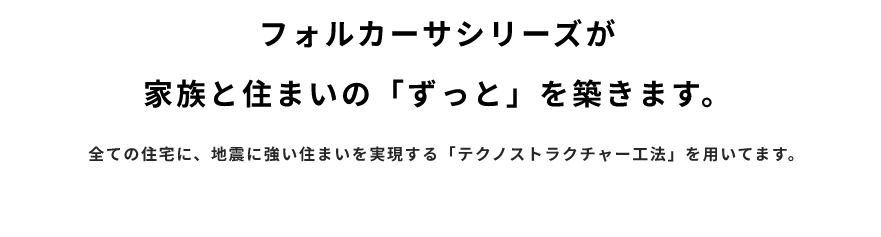 フォルカーサシリーズが家族の住まいの「ずっと」を築きます　全ての住宅に、地震に強い住まいを実現する「テクノストラクチャー工法」を用いてます。