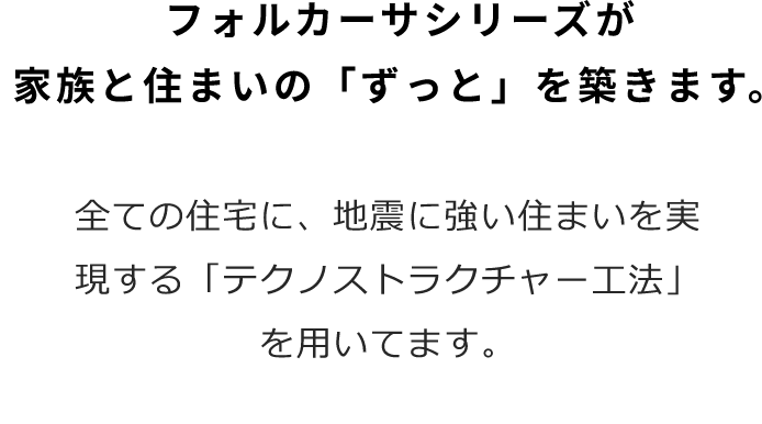 フォルカーサシリーズが家族の住まいの「ずっと」を築きます　全ての住宅に、地震に強い住まいを実現する「テクノストラクチャー工法」を用いてます。