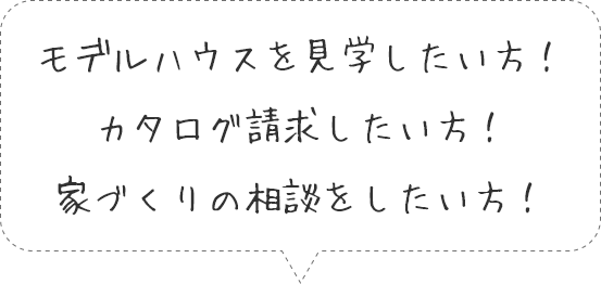 モデルハウスを見学したい方！カタログ請求したい方！家づくりの相談をしたい方！