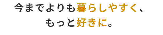 今までよりも暮らしやすくン、もっと好きに。